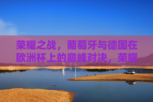 荣耀之战，葡萄牙与德国在欧洲杯上的巅峰对决，荣耀之战，葡萄牙与德国欧洲杯巅峰对决，葡萄牙与德国欧洲杯巅峰对决，荣耀之战
