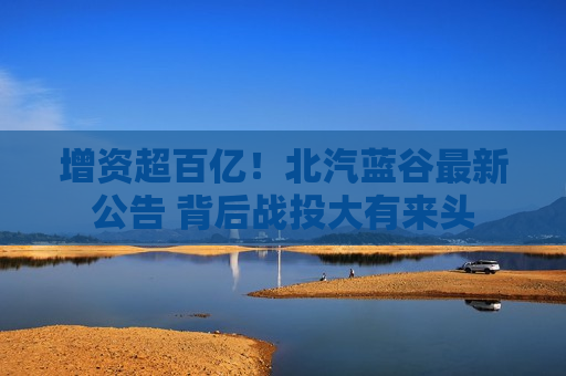 增资超百亿！北汽蓝谷最新公告 背后战投大有来头  第1张