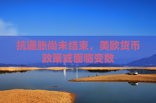 抗通胀尚未结束，美欧货币政策或面临变数