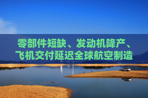 零部件短缺、发动机降产、飞机交付延迟全球航空制造供应链困局何解？