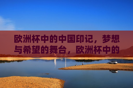 欧洲杯中的中国印记，梦想与希望的舞台，欧洲杯中的中国印记，梦想启航，希望绽放，欧洲杯中的中国印记，梦想启航，希望绽放