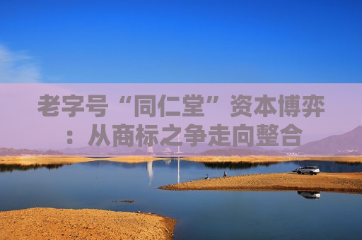 老字号“同仁堂”资本博弈：从商标之争走向整合