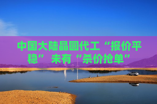 中国大陆晶圆代工“报价平稳” 未有“杀价抢单”