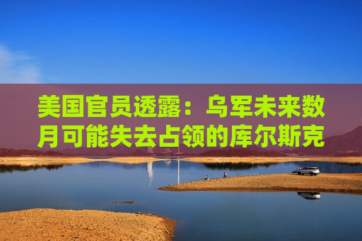 美国官员透露：乌军未来数月可能失去占领的库尔斯克地区