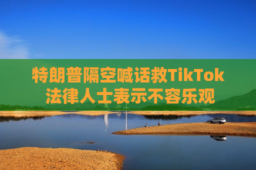 特朗普隔空喊话救TikTok 法律人士表示不容乐观