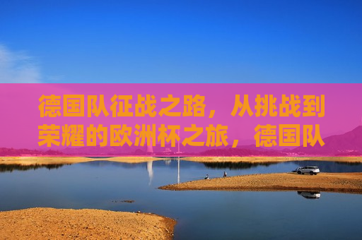 德国队征战之路，从挑战到荣耀的欧洲杯之旅，德国队征战欧洲杯，挑战至荣耀之路，德国队征战欧洲杯，挑战至荣耀之旅