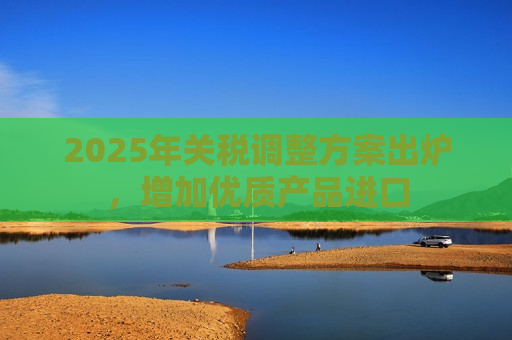 2025年关税调整方案出炉，增加优质产品进口  第1张