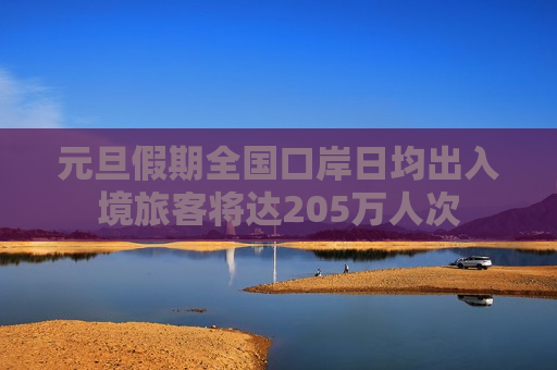 元旦假期全国口岸日均出入境旅客将达205万人次