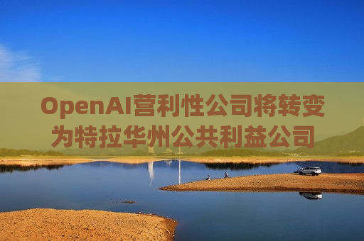 OpenAI营利性公司将转变为特拉华州公共利益公司