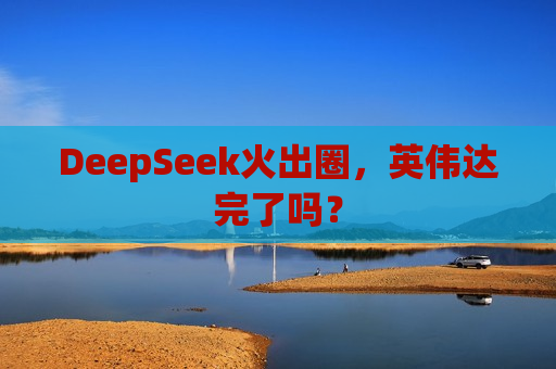 DeepSeek火出圈，英伟达完了吗？