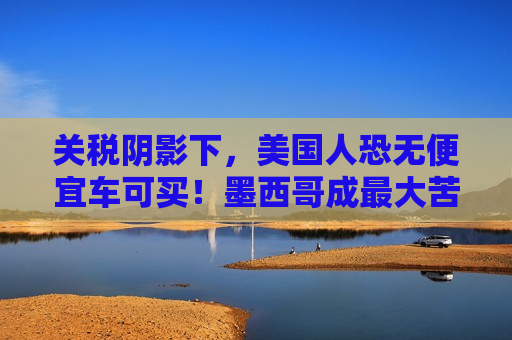 关税阴影下，美国人恐无便宜车可买！墨西哥成更大苦主