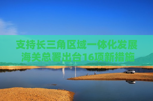 支持长三角区域一体化发展 海关总署出台16项新措施