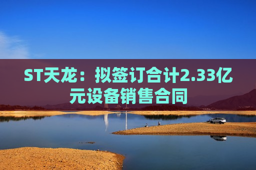 ST天龙：拟签订合计2.33亿元设备销售合同