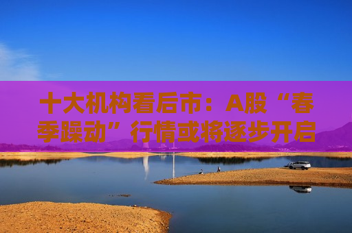 十大机构看后市：A股“春季躁动”行情或将逐步开启 春节后布局春季攻势