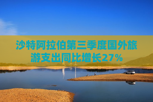 沙特 *** 第三季度国外旅游支出同比增长27%