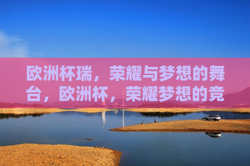 欧洲杯瑞，荣耀与梦想的舞台，欧洲杯，荣耀梦想的竞技舞台，欧洲杯，荣耀梦想的竞技舞台