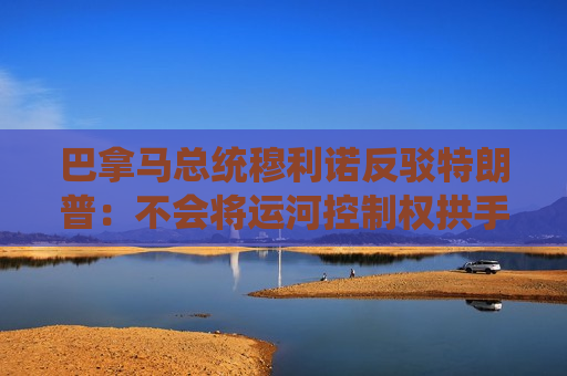 巴拿马总统穆利诺反驳特朗普：不会将运河控制权拱手让给美国