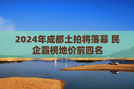 2024年成都土拍将落幕 民企霸榜地价前四名