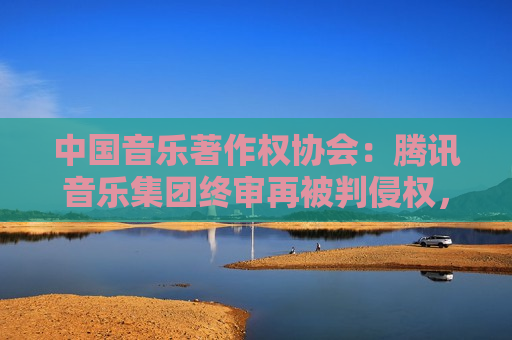 中国音乐著作权协会：腾讯音乐集团终审再被判侵权，赔偿经济损失共计近22万元