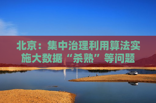 北京：集中治理利用算法实施大数据“杀熟”等问题