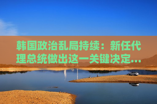 韩国政治乱局持续：新任 *** 总统做出这一关键决定…