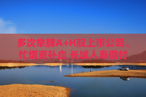 多次举牌A+H股上市公司、忙增资补血 长城人寿偿付能力为何仍处红线边缘？