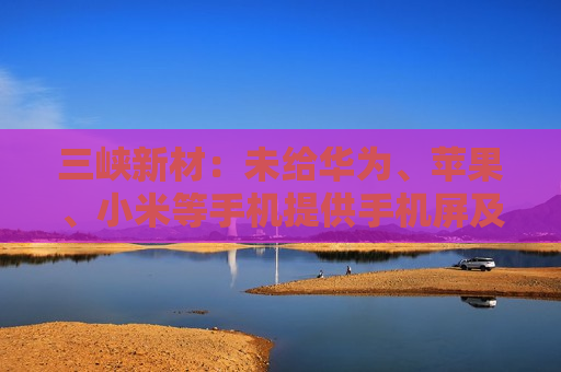 三峡新材：未给华为、苹果、小米等手机提供手机屏及其它配件