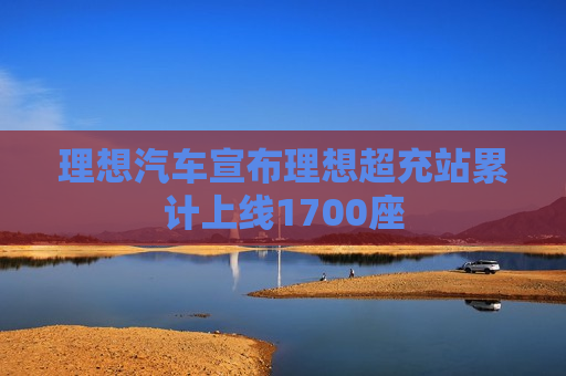 理想汽车宣布理想超充站累计上线1700座