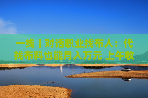 一线丨对话职业找布人：代找布料也能月入万元 上午收样当天找到寄出