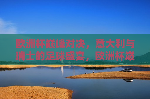 欧洲杯巅峰对决，意大利与瑞士的足球盛宴，欧洲杯巅峰之战，意大利与瑞士的足球盛宴，欧洲杯巅峰之战，意大利与瑞士的终极对决