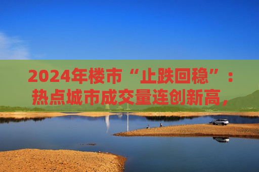 2024年楼市“止跌回稳”：热点城市成交量连创新高，“地王”再现，民企重燃拿地热情
