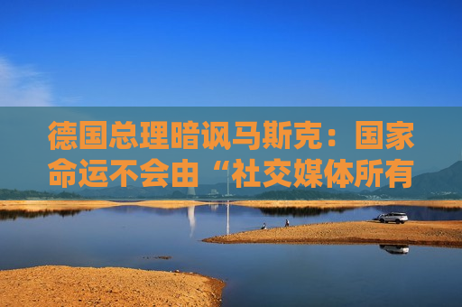 德国总理暗讽马斯克：国家命运不会由“社交媒体所有者”决定