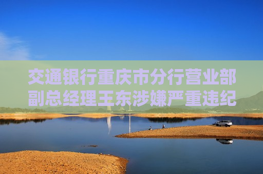 交通银行重庆市分行营业部副总经理王东涉嫌严重违纪违法接受审查调查