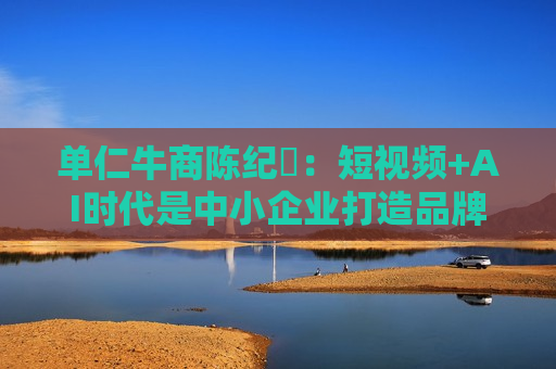 单仁牛商陈纪杋：短视频+AI时代是中小企业打造品牌成本更低的更佳时机
