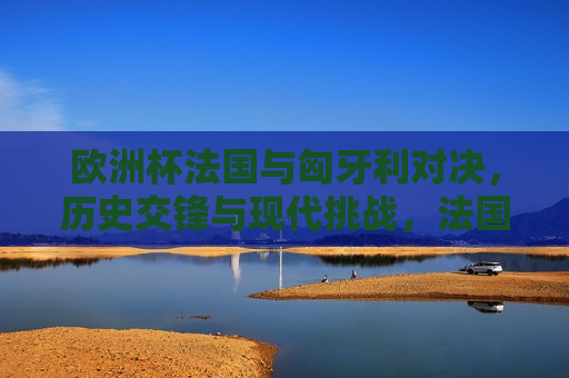 欧洲杯法国与匈牙利对决，历史交锋与现代挑战，法国与匈牙利欧洲杯对决，历史交锋与现代足球的挑战，法国与匈牙利欧洲杯对决，历史交锋与现代足球的挑战  第1张