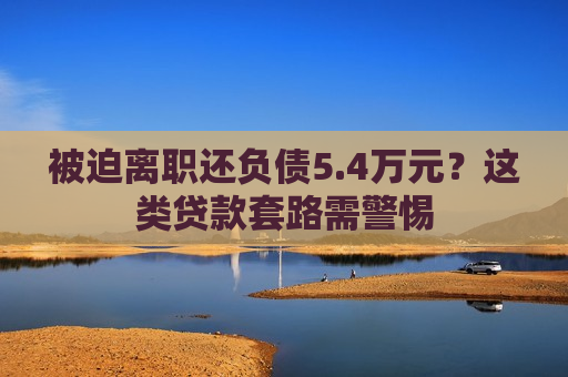 被迫离职还负债5.4万元？这类贷款套路需警惕