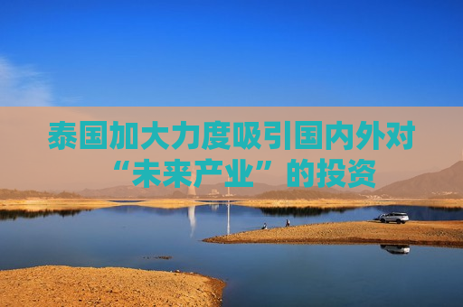 泰国加大力度吸引国内外对“未来产业”的投资