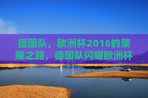 德国队，欧洲杯2016的荣耀之路，德国队闪耀欧洲杯，荣耀之路，德国队闪耀欧洲杯，荣耀之路