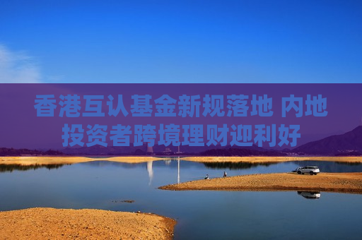 香港互认基金新规落地 内地投资者跨境理财迎利好