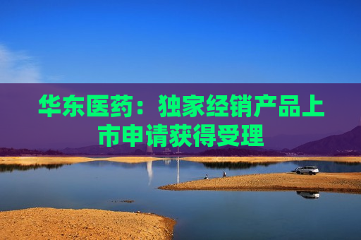 华东医药：独家经销产品上市申请获得受理