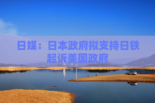 日媒：日本 *** 拟支持日铁起诉美国 ***   第1张