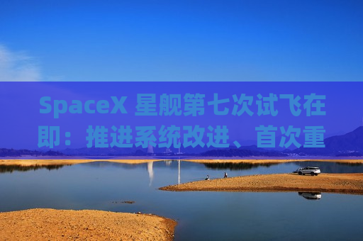 SpaceX 星舰第七次试飞在即：推进系统改进、首次重复使用猛禽发动机