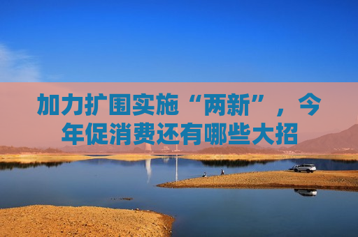 加力扩围实施“两新”，今年促消费还有哪些大招