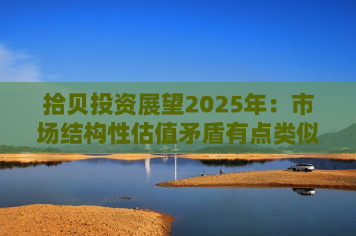 拾贝投资展望2025年：市场结构性估值矛盾有点类似于2020年底  关注高股息、消费、出海及一些公司的AI落地