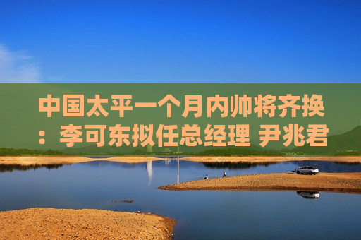 中国太平一个月内帅将齐换：李可东拟任总经理 尹兆君接任董事长  第1张