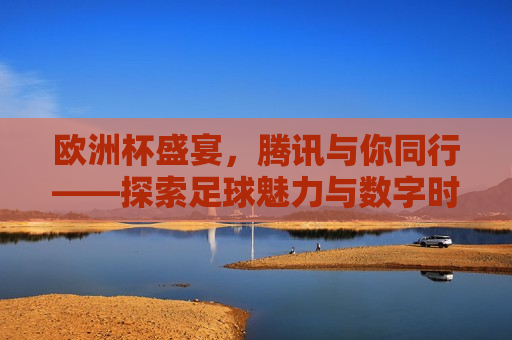欧洲杯盛宴，腾讯与你同行——探索足球魅力与数字时代的融合之道，腾讯伴你探索欧洲杯，足球魅力与数字时代的完美融合，腾讯伴你探索，欧洲杯盛宴与数字时代的足球魅力融合