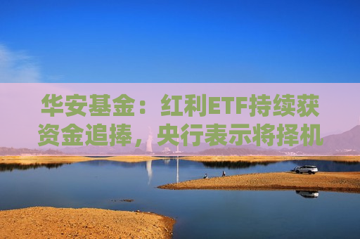 华安基金：红利ETF持续获资金追捧，央行表示将择机降准降息