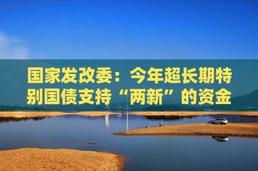 国家发改委：今年超长期特别国债支持“两新”的资金总规模将大幅增加  第1张