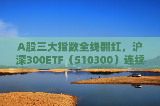 A股三大指数全线翻红，沪深300ETF（510300）连续四个交易日获得资金加仓，吸金超47亿元