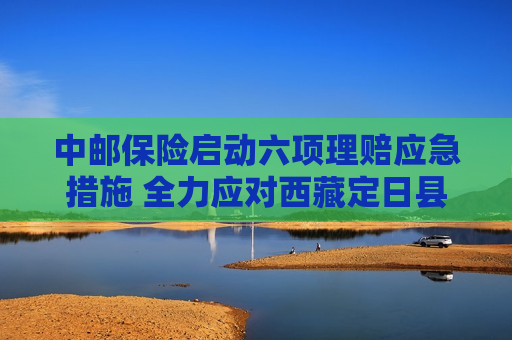 中邮保险启动六项理赔应急措施 全力应对 *** 定日县地震灾害
